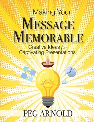 Making Your Message Memorable: Creative Ideas for Captivating Presentations by Arnold, Peg