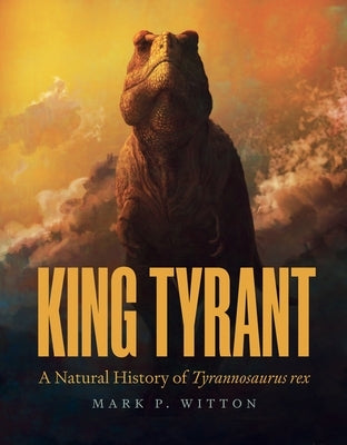 King Tyrant: A Natural History of Tyrannosaurus Rex by Witton, Mark P.