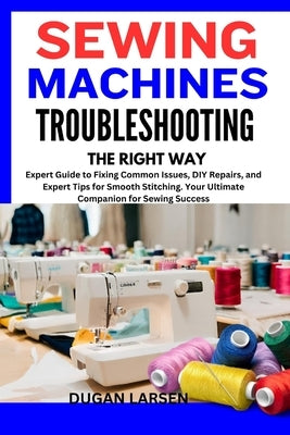 Sewing Machines Troubleshooting the Right Way: Expert Guide to Fixing Common Issues, DIY Repairs, and Expert Tips for Smooth Stitching. Your Ultimate by Larsen, Dugan