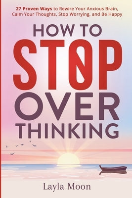 How to Stop Overthinking: 27 Proven Ways to Rewire Your Anxious Brain, Calm Your Thoughts, Stop Worrying, and Be Happy by Moon, Layla