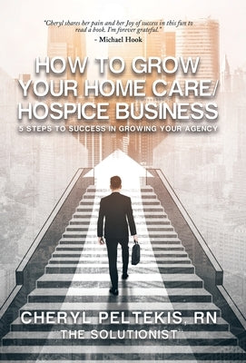 How to Grow Your Home Care/Hospice Business: 5 Steps to Success in Growing Your Agency by Peltekis, Cheryl