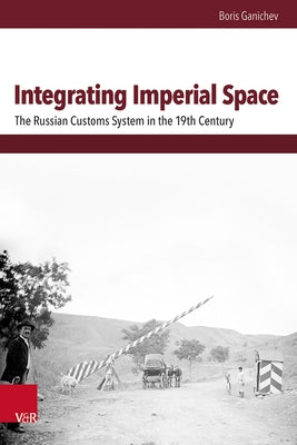 Integrating Imperial Space: The Russian Customs System in the 19th Century by Ganichev, Boris