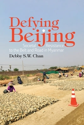 Defying Beijing: Societal Resistance to the Belt and Road in Myanmar by Chan, Debby
