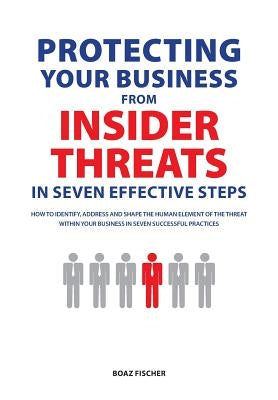 Protecting Your Business From Insider Threats In Seven Effective Steps: How To Identify, Address And Shape The Human Element Of The Threat Within Your by Fischer, Boaz