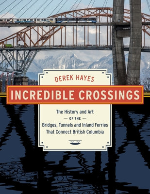 Incredible Crossings: The History and Art of the Bridges, Tunnels and Ferries That Connect British Columbia by Hayes, Derek