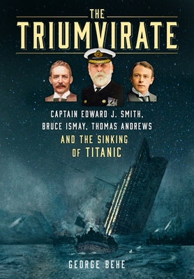 The Triumvirate: Captain Edward J. Smith, Bruce Ismay, Thomas Andrews and the Sinking of Titanic by Behe, George