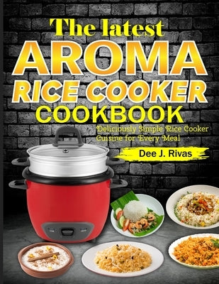 The Latest Aroma Rice Cooker Cookbook: Deliciously Simple Rice Cooker Cuisine for Every Meal by J. Rivas, Dee