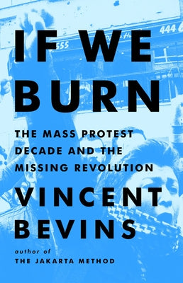 If We Burn: The Mass Protest Decade and the Missing Revolution by Bevins, Vincent