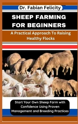 Sheep Farming for Beginners: A Practical Approach To Raising Healthy Flocks: Start Your Own Sheep Farm with Confidence Using Proven Management and by Felicity, Fabian