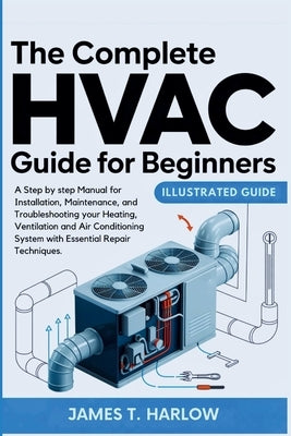 The Complete HVAC Guide For Beginners: A Step by step Manual for Installation, Maintenance, and Troubleshooting your Heating, Ventilation and Air Cond by Harlow, James T.