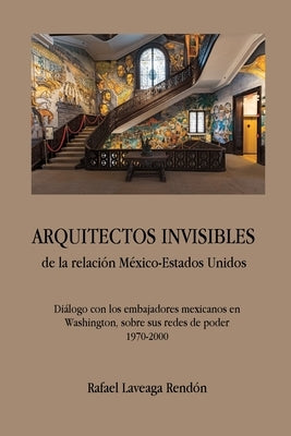 ARQUITECTOS INVISIBLES de la relación México-Estados Unidos. Diálogo con los embajadores mexicanos en Washington, sobre sus redes de poder (1970-2000) by Laveaga Rend&#243;n, Rafael