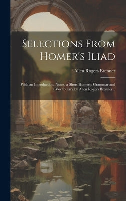 Selections From Homer's Iliad: With an Introduction, Notes, a Short Homeric Grammar and a Vocabulary by Allen Rogers Brenner .. by Brenner, Allen Rogers