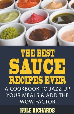 The Best Sauce Recipes Ever!: A Cookbook to Jazz Up Your Meals & Add the 'Wow Factor' by Richards, Kyle