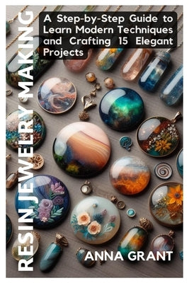 Resin Jewelry Making: A Step-by-Step Guide to Learn Modern Techniques and Crafting 15 Elegant Projects by Grant, Anna