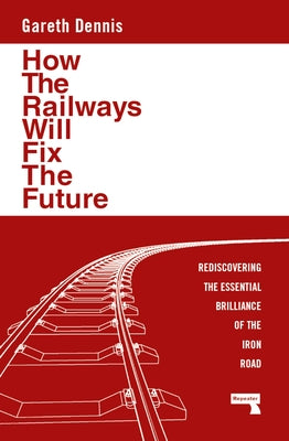 How the Railways Will Fix the Future: Rediscovering the Essential Brilliance of the Iron Road by Dennis, Gareth