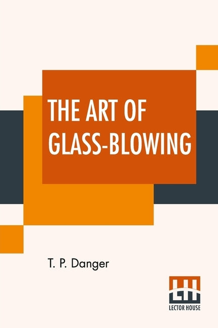 The Art Of Glass-Blowing: Or Plain Instructions For Making The Chemical And Philosophical Instruments Which Are Formed Of Glass by Danger, T. P.