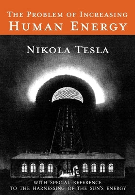 The Problem of Increasing Human Energy: With Special Reference to the Harnessing of the Sun's Energy by Tesla, Nikola
