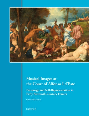 Musical Images at the Court of Alfonso I d'Este: Patronage and Self-Representation in Early Sixteenth-Century Ferrara by Prignano, Gaia