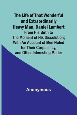 The Life of That Wonderful and Extraordinarily Heavy Man, Daniel Lambert: From His Birth to the Moment of His Dissolution; With an Account of Men Note by Anonymous
