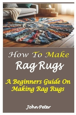 How to Make Rag Rugs: A Beginners Guide On Making Rag Rugs by Peter, John