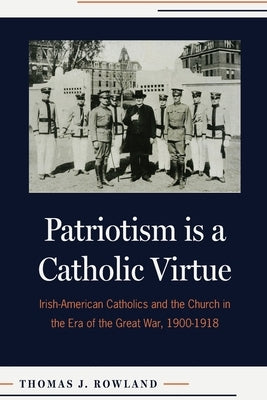 Patriotism Is a Catholic Virtue: Irish-American Catholics and the Church in the Era of the Great War, 1900-1918 by Rowland, Thomas J.