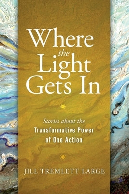 Where the Light Gets In: Stories about the Transformative Power of One Action by Tremlett Large, Jill