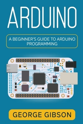 Arduino: A Beginner's Guide to Arduino Programming by Gibson, George