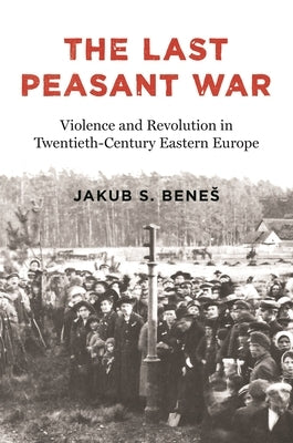 The Last Peasant War: Violence and Revolution in Twentieth-Century Eastern Europe by Benes, Jakub S.