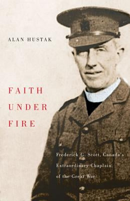 Faith Under Fire: Fredrick G. Scott, Canada's Extraordinary Chaplain of the Great War by Hustak, Alan