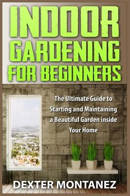 Indoor Gardening for Beginners: The Ultimate Guide to Starting and Maintaining a Beautiful Garden inside Your Home by Montanez, Dexter
