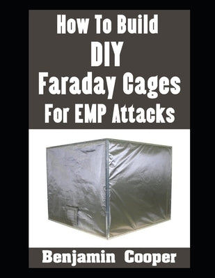 How To Build DIY Faraday Cages For EMP Attacks: A Step-By-Step Guide On Building Faraday Cages To Protect Your Electronic Devices During An EMP or Sol by Cooper, Benjamin