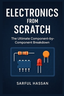 Electronics from Scratch: The Ultimate Component-by-Component Breakdown by Hassan, Sarful