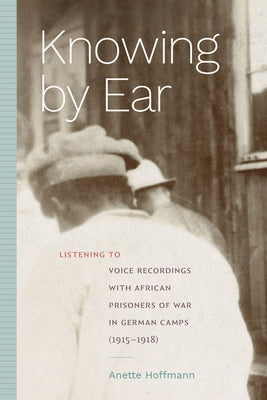 Knowing by Ear: Listening to Voice Recordings with African Prisoners of War in German Camps (1915-1918) by Hoffmann, Anette