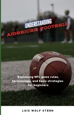 Understanding American Football: Explaining NFL game rules, terminology, and basic strategies for beginners by Stern, Lois Wolf