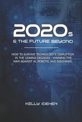 2020s & THE FUTURE BEYOND: How To Survive Technology's Disruption in the Coming Decades - Winning the War Against AI, Robots, and Machines. by Idehen, Kelly