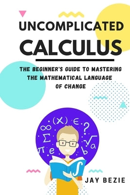 Uncomplicated Calculus: The Beginner's Guide to Mastering the Mathematical Language of Change by Bezie, Jay