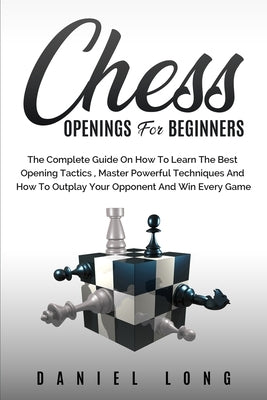Chess Openings for Beginners: The Complete Guide On How To Learn The Best Opening Tactics, Master Powerful Techniques And How To Outplay Your Oppone by Long, Daniel