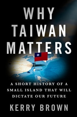 Why Taiwan Matters: A Short History of a Small Island That Will Dictate Our Future by Brown, Kerry