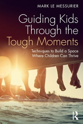 Guiding Kids Through the Tough Moments: Techniques to Build a Space Where Children Can Thrive by Le Messurier, Mark