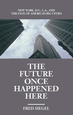 The Future Once Happened Here: New York, D.C., L.A., and the Fate of America's Big Cities by Siegel, Fred