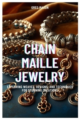 Chain Maille Jewelry: Exploring Weaves, Designs, and Techniques for Stunning Creations by Mason, Greg
