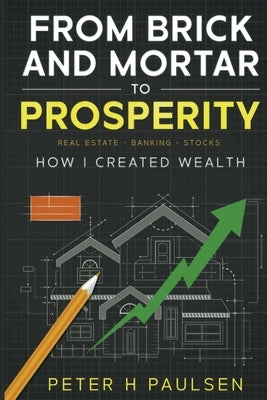 From Brick and Mortar to Prosperity: How I Created Wealth: Real Estate - Banking Stocks by H. Paulsen, Peter