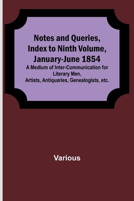 Notes and Queries, Index to Ninth Volume, January-June 1854; A Medium of Inter-communication for Literary Men, Artists, Antiquaries, Genealogists, etc by Various