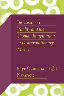 Biocosmism: Vitality and the Utopian Imagination in Postrevolutionary Mexico by Quintana Navarrete, Jorge