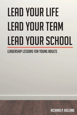 Leadership Lessons for Young Adults: Lead your Life Lead your Team Lead your School by Holland, Richard P.