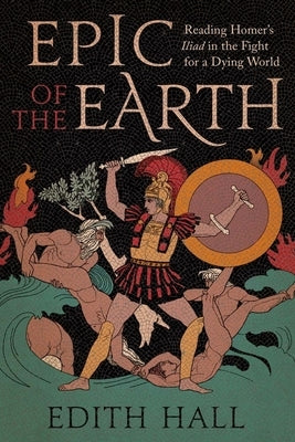 Epic of the Earth: Reading Homer's Iliad in the Fight for a Dying World by Hall, Edith