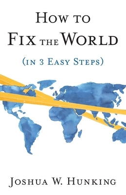 How to Fix the World (in 3 Easy Steps) by Hunking, Joshua W.