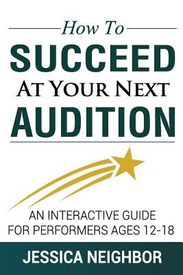 How To Succeed At Your Next Audition: An Interactive Guide For Performers Ages 12-18 by Neighbor, Jessica W.