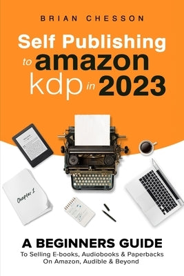 Self Publishing To Amazon KDP In 2023 - A Beginners Guide To Selling E-books, Audiobooks & Paperbacks On Amazon, Audible & Beyond by Chesson, Brian
