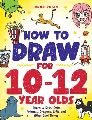 How to Draw for 10-12 Year Olds: Learn to Draw Cute Animals, Dragons, Gifts and Other Cool Things by Robin, Anna